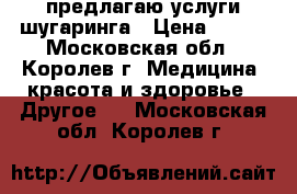 предлагаю услуги шугаринга › Цена ­ 300 - Московская обл., Королев г. Медицина, красота и здоровье » Другое   . Московская обл.,Королев г.